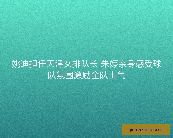 姚迪担任天津女排队长 朱婷亲身感受球队氛围激励全队士气 姚迪担任天津女排队长 朱婷亲身感受球队氛围激励全队士气
