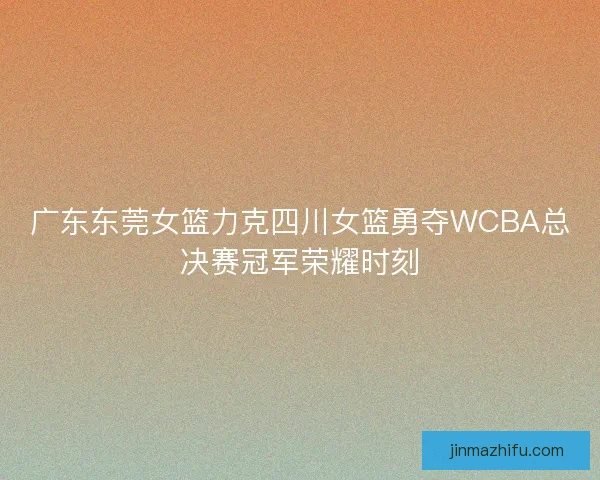 广东东莞女篮力克四川女篮勇夺WCBA总决赛冠军荣耀时刻