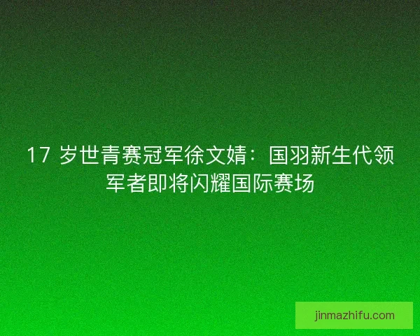 17 岁世青赛冠军徐文婧：国羽新生代领军者即将闪耀国际赛场