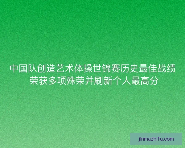 中国队创造艺术体操世锦赛历史最佳战绩 荣获多项殊荣并刷新个人最高分