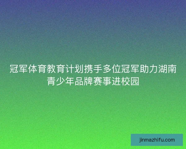 冠军体育教育计划携手多位冠军助力湖南青少年品牌赛事进校园