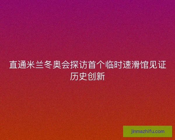直通米兰冬奥会探访首个临时速滑馆见证历史创新