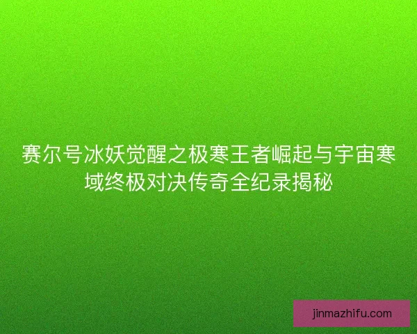 赛尔号冰妖觉醒之极寒王者崛起与宇宙寒域终极对决传奇全纪录揭秘
